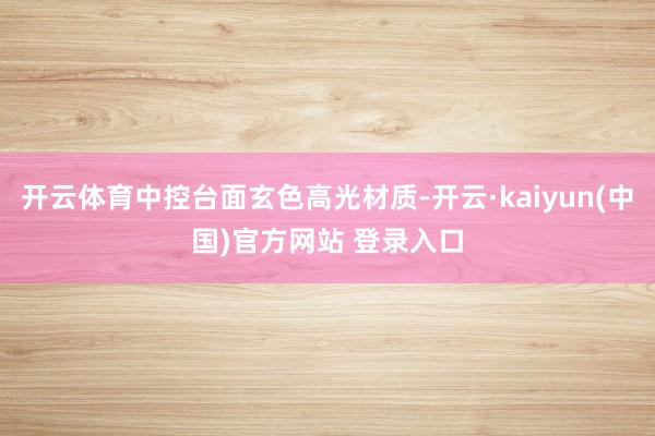 开云体育中控台面玄色高光材质-开云·kaiyun(中国)官方网站 登录入口