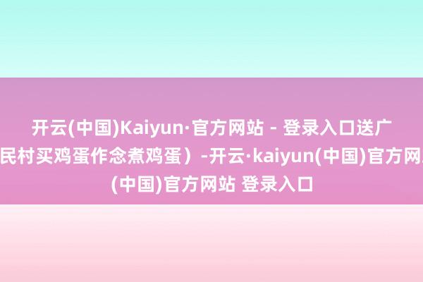 开云(中国)Kaiyun·官方网站 - 登录入口送广宽礼物（黎民村买鸡蛋作念煮鸡蛋）-开云·kaiyun(中国)官方网站 登录入口