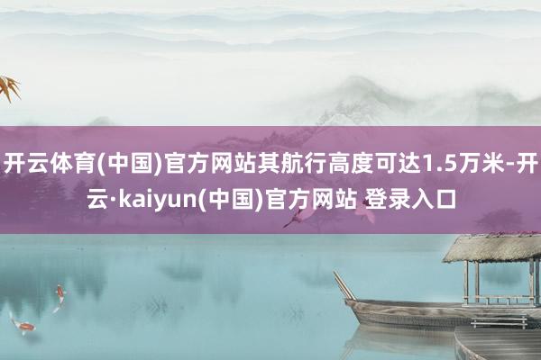 开云体育(中国)官方网站其航行高度可达1.5万米-开云·kaiyun(中国)官方网站 登录入口